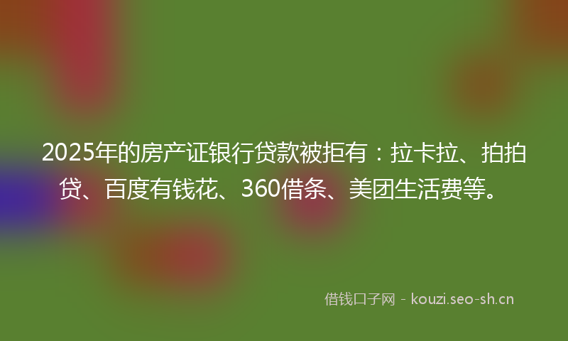 2025年的房产证银行贷款被拒有：拉卡拉、拍拍贷、百度有钱花、360借条、美团生活费等。
