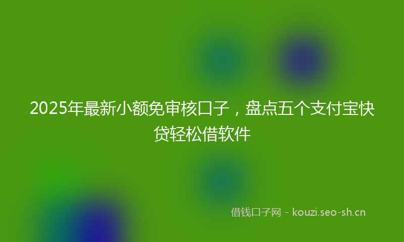 2025年最新小额免审核口子，盘点五个支付宝快贷轻松借软件
