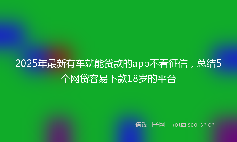 2025年最新有车就能贷款的app不看征信，总结5个网贷容易下款18岁的平台