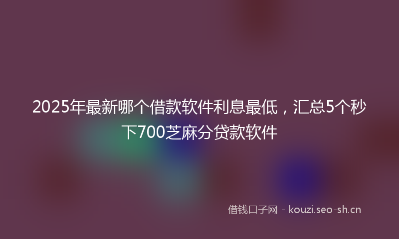 2025年最新哪个借款软件利息最低，汇总5个秒下700芝麻分贷款软件