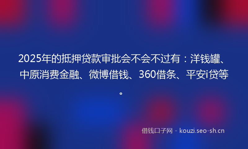 2025年的抵押贷款审批会不会不过有：洋钱罐、中原消费金融、微博借钱、360借条、平安i贷等。