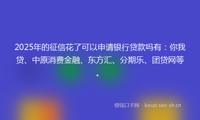 2025年的征信花了可以申请银行贷款吗有：你我贷、中原消费金融、东方汇、分期乐、团贷网等。