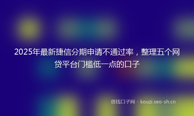 2025年最新捷信分期申请不通过率，整理五个网贷平台门槛低一点的口子