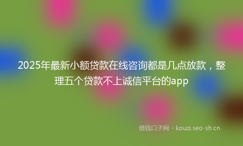 2025年最新小额贷款在线咨询都是几点放款，整理五个贷款不上诚信平台的app