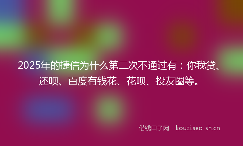 2025年的捷信为什么第二次不通过有：你我贷、还呗、百度有钱花、花呗、投友圈等。