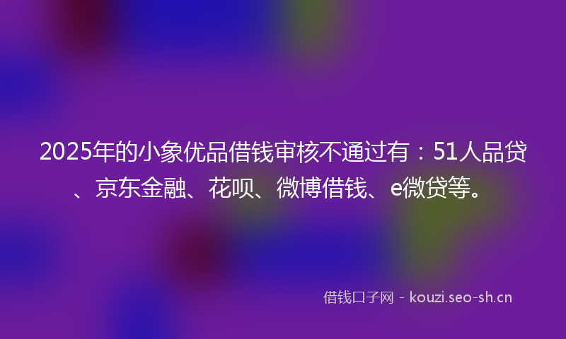 2025年的小象优品借钱审核不通过有：51人品贷、京东金融、花呗、微博借钱、e微贷等。