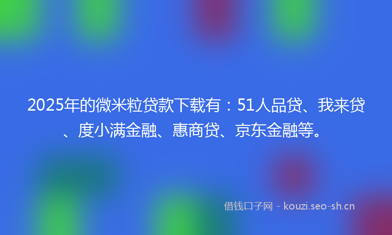 2025年的微米粒贷款下载有:51人品贷、我来贷、度小满金融、惠商贷、京东金融等。