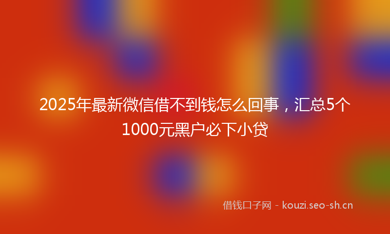 2025年最新微信借不到钱怎么回事，汇总5个1000元黑户必下小贷