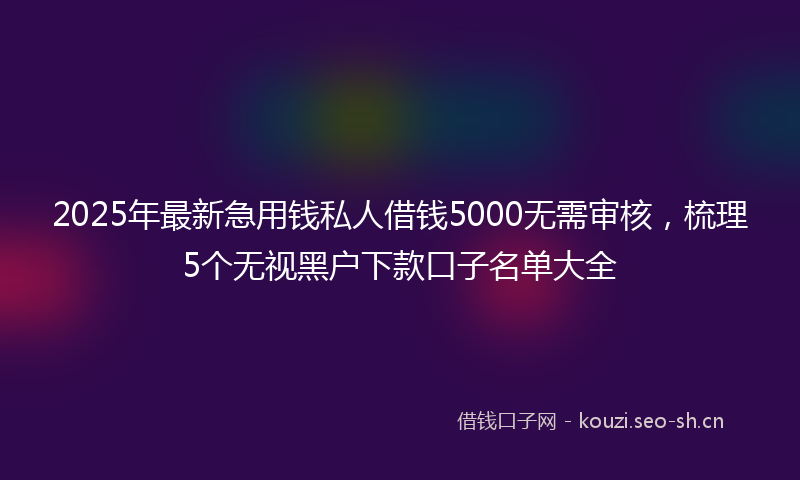 2025年最新急用钱私人借钱5000无需审核，梳理5个无视黑户下款口子名单大全