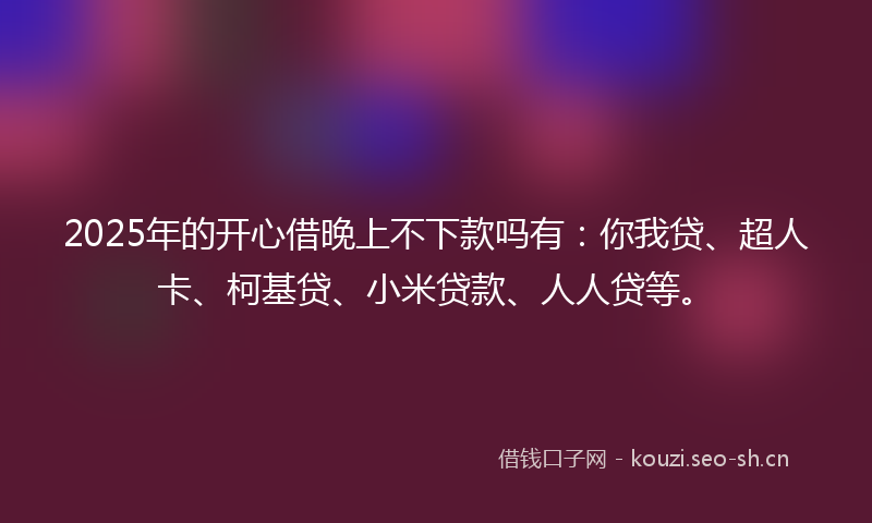 2025年的开心借晚上不下款吗有：你我贷、超人卡、柯基贷、小米贷款、人人贷等。