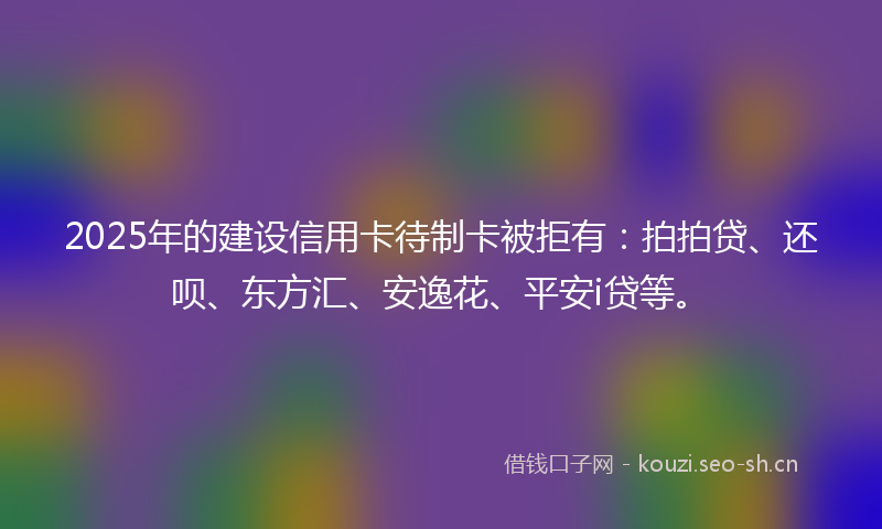 2025年的建设信用卡待制卡被拒有：拍拍贷、还呗、东方汇、安逸花、平安i贷等。