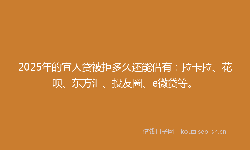 2025年的宜人贷被拒多久还能借有：拉卡拉、花呗、东方汇、投友圈、e微贷等。