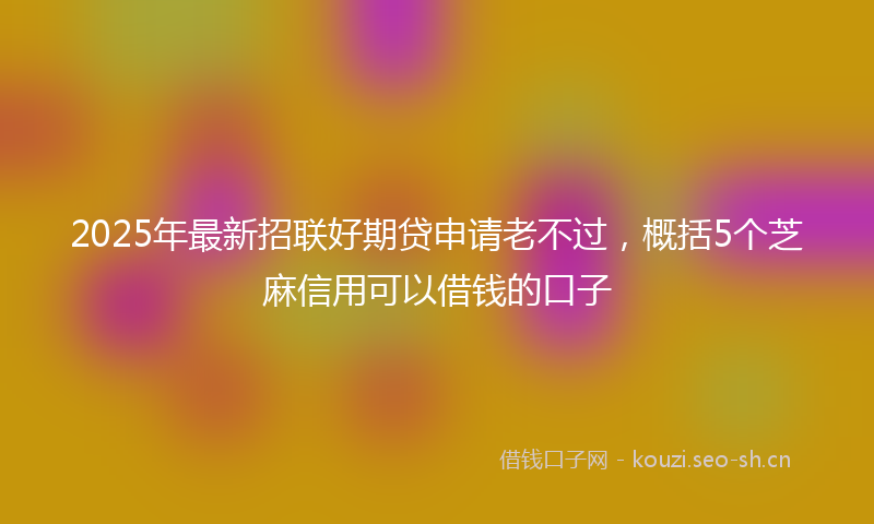 2025年最新招联好期贷申请老不过，概括5个芝麻信用可以借钱的口子