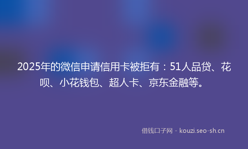 2025年的微信申请信用卡被拒有：51人品贷、花呗、小花钱包、超人卡、京东金融等。
