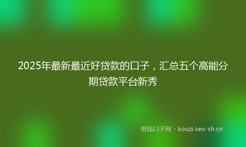 2025年最新最近好贷款的口子，汇总五个高能分期贷款平台新秀