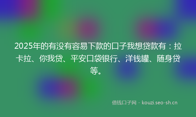 2025年的有没有容易下款的口子我想贷款有：拉卡拉、你我贷、平安口袋银行、洋钱罐、随身贷等。
