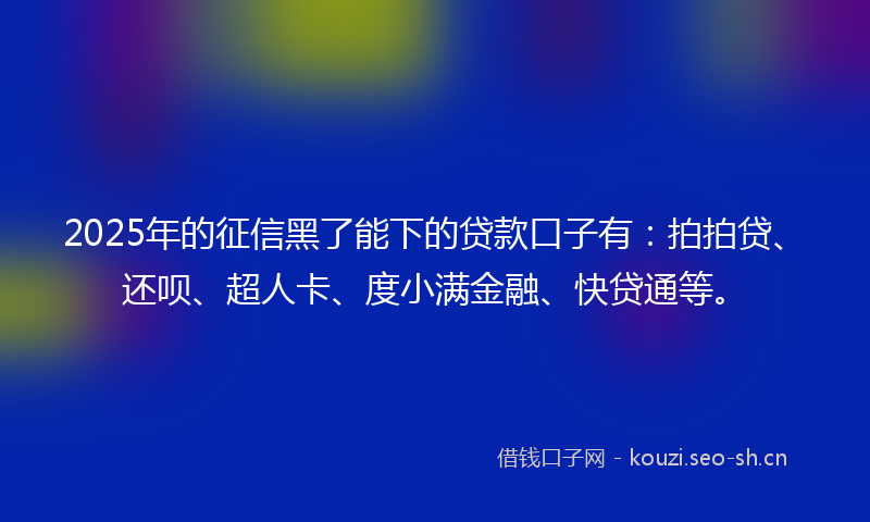 2025年的征信黑了能下的贷款口子有：拍拍贷、还呗、超人卡、度小满金融、快贷通等。