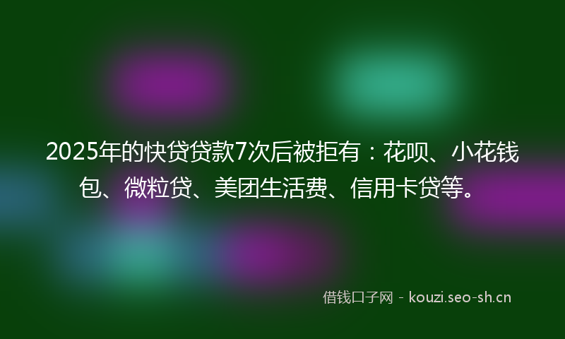 2025年的快贷贷款7次后被拒有：花呗、小花钱包、微粒贷、美团生活费、信用卡贷等。