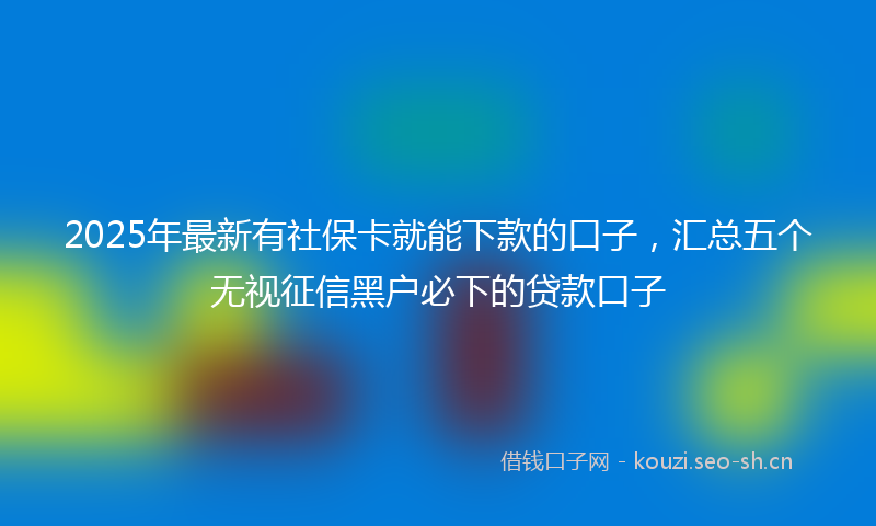 2025年最新有社保卡就能下款的口子，汇总五个无视征信黑户必下的贷款口子