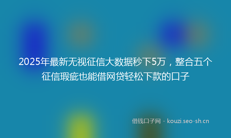 2025年最新无视征信大数据秒下5万，整合五个征信瑕疵也能借网贷轻松下款的口子