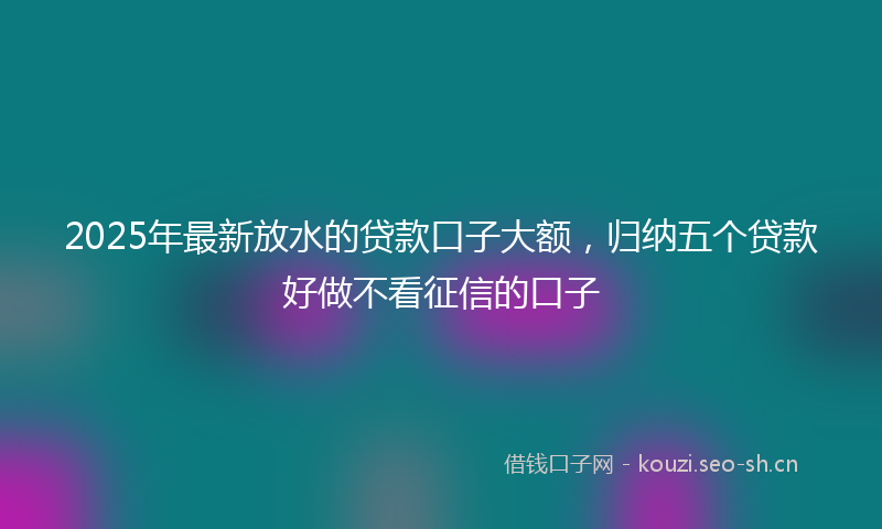 2025年最新放水的贷款口子大额，归纳五个贷款好做不看征信的口子