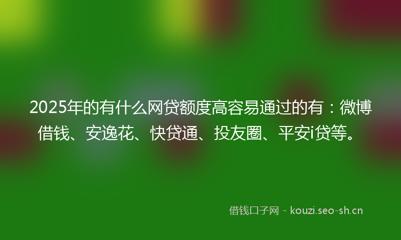 2025年的有什么网贷额度高容易通过的有：微博借钱、安逸花、快贷通、投友圈、平安i贷等。