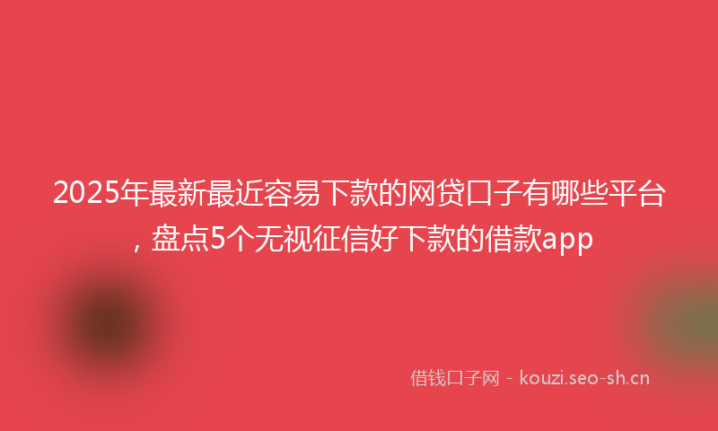 2025年最新最近容易下款的网贷口子有哪些平台，盘点5个无视征信好下款的借款app