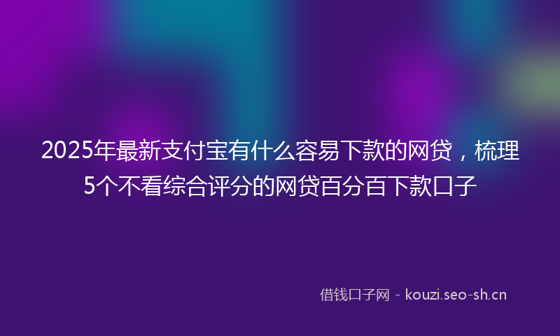 2025年最新支付宝有什么容易下款的网贷，梳理5个不看综合评分的网贷百分百下款口子