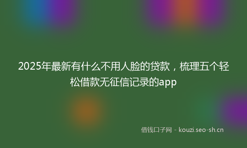 2025年最新有什么不用人脸的贷款，梳理五个轻松借款无征信记录的app