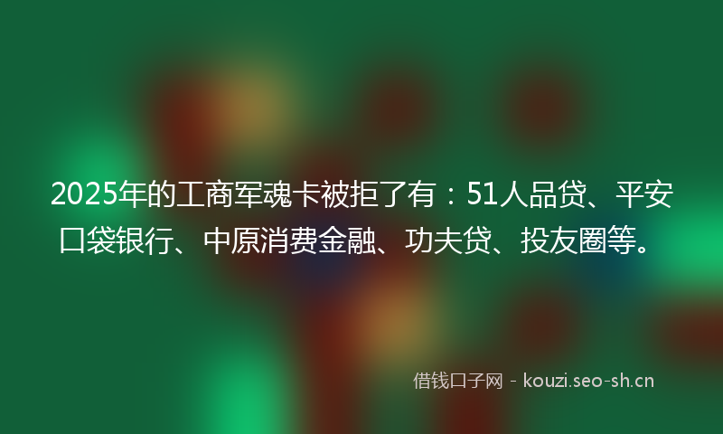 2025年的工商军魂卡被拒了有：51人品贷、平安口袋银行、中原消费金融、功夫贷、投友圈等。