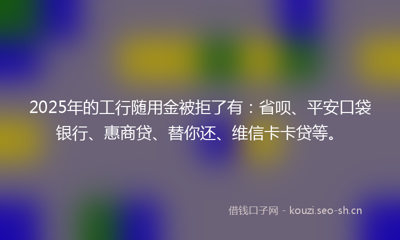 2025年的工行随用金被拒了有：省呗、平安口袋银行、惠商贷、替你还、维信卡卡贷等。
