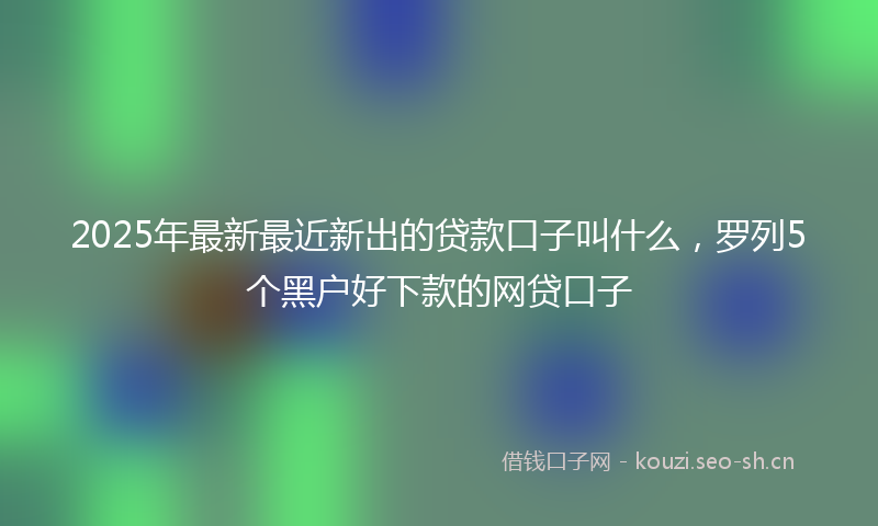 2025年最新最近新出的贷款口子叫什么，罗列5个黑户好下款的网贷口子