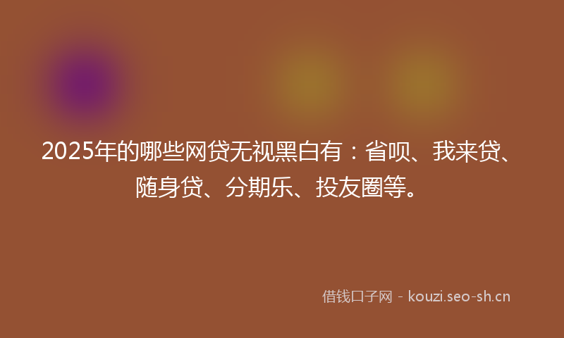 2025年的哪些网贷无视黑白有：省呗、我来贷、随身贷、分期乐、投友圈等。