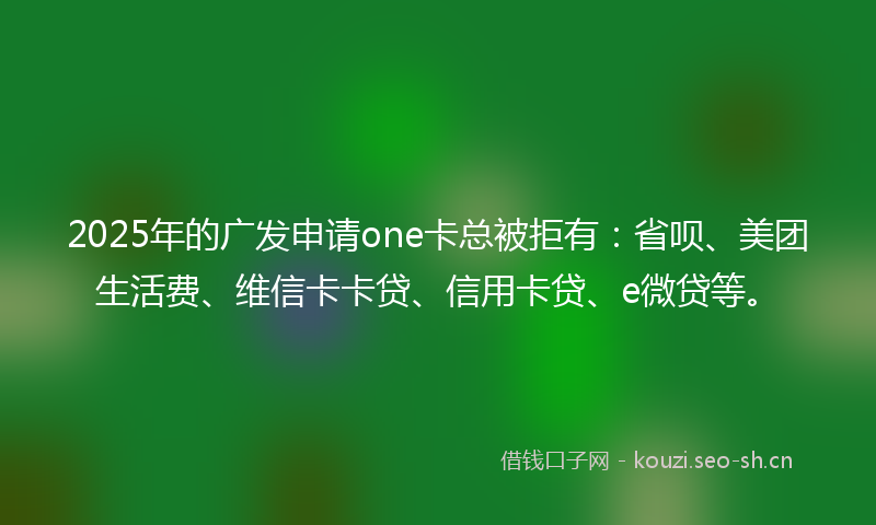 2025年的广发申请one卡总被拒有：省呗、美团生活费、维信卡卡贷、信用卡贷、e微贷等。