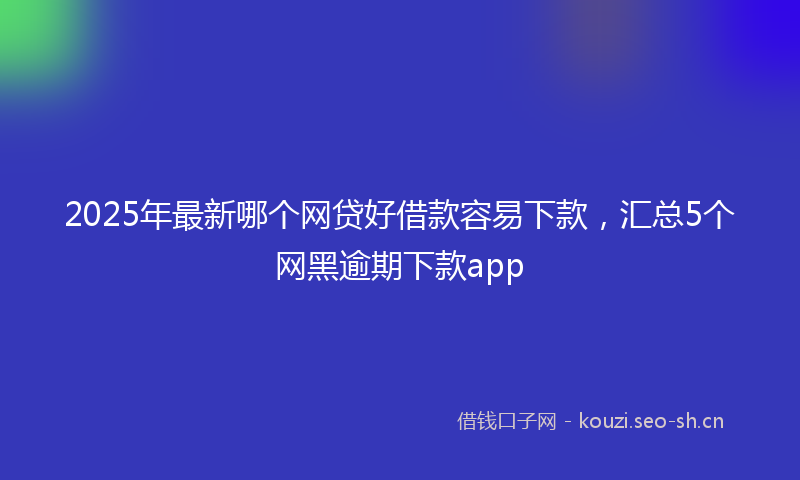2025年最新哪个网贷好借款容易下款，汇总5个网黑逾期下款app
