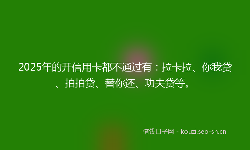 2025年的开信用卡都不通过有：拉卡拉、你我贷、拍拍贷、替你还、功夫贷等。
