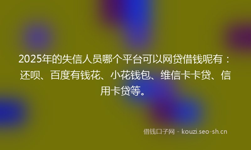 2025年的失信人员哪个平台可以网贷借钱呢有：还呗、百度有钱花、小花钱包、维信卡卡贷、信用卡贷等。