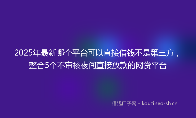 2025年最新哪个平台可以直接借钱不是第三方，整合5个不审核夜间直接放款的网贷平台
