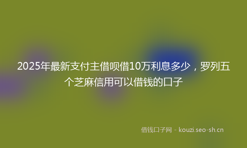 2025年最新支付主借呗借10万利息多少，罗列五个芝麻信用可以借钱的口子