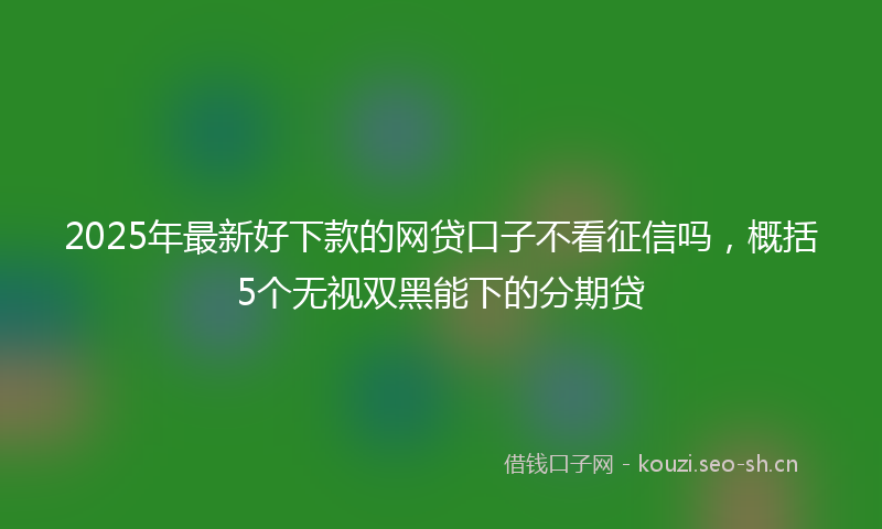 2025年最新好下款的网贷口子不看征信吗，概括5个无视双黑能下的分期贷