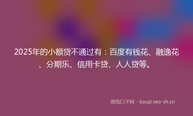 2025年的小额贷不通过有：百度有钱花、融逸花、分期乐、信用卡贷、人人贷等。