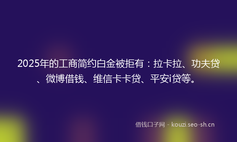 2025年的工商简约白金被拒有：拉卡拉、功夫贷、微博借钱、维信卡卡贷、平安i贷等。