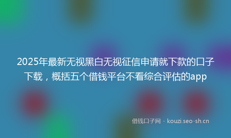 2025年最新无视黑白无视征信申请就下款的口子下载，概括五个借钱平台不看综合评估的app