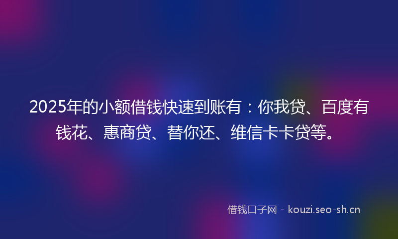 2025年的小额借钱快速到账有：你我贷、百度有钱花、惠商贷、替你还、维信卡卡贷等。