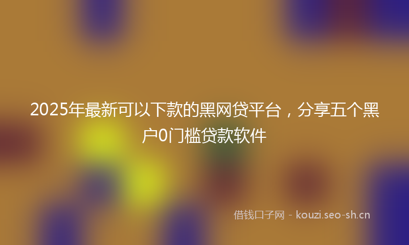 2025年最新可以下款的黑网贷平台，分享五个黑户0门槛贷款软件