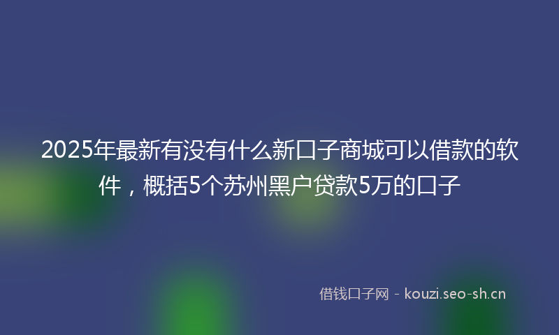 2025年最新有没有什么新口子商城可以借款的软件，概括5个苏州黑户贷款5万的口子
