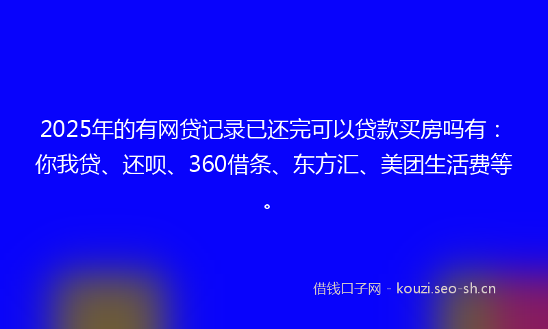 2025年的有网贷记录已还完可以贷款买房吗有：你我贷、还呗、360借条、东方汇、美团生活费等。