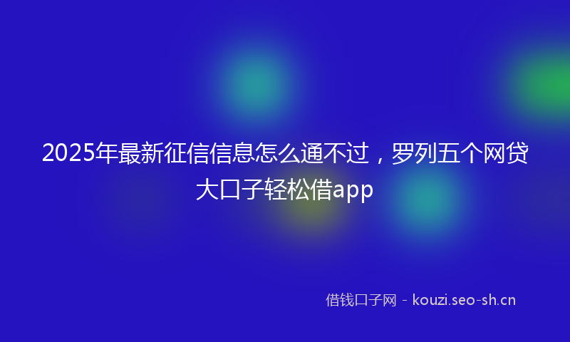2025年最新征信信息怎么通不过,罗列五个网贷大口子轻松借app
