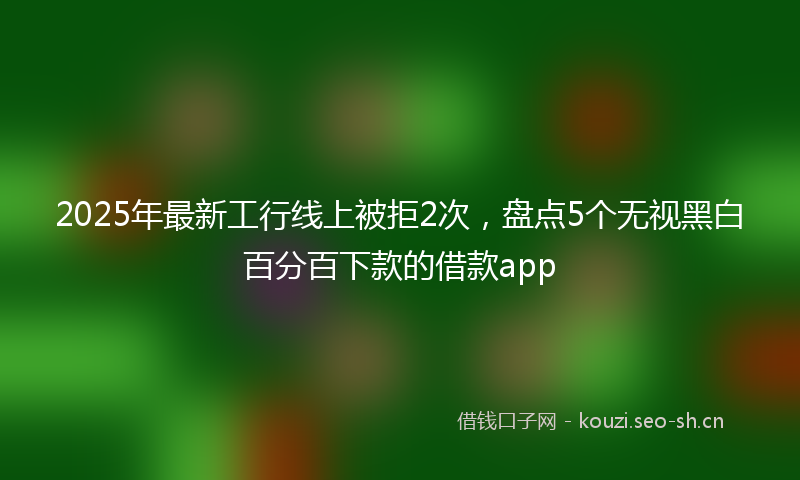 2025年最新工行线上被拒2次，盘点5个无视黑白百分百下款的借款app