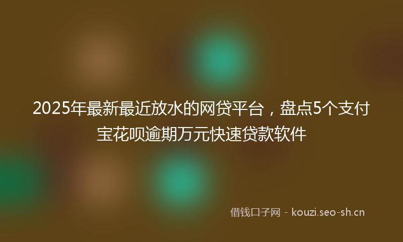 2025年最新最近放水的网贷平台，盘点5个支付宝花呗逾期万元快速贷款软件